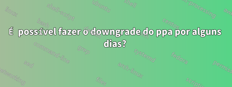 É possível fazer o downgrade do ppa por alguns dias?
