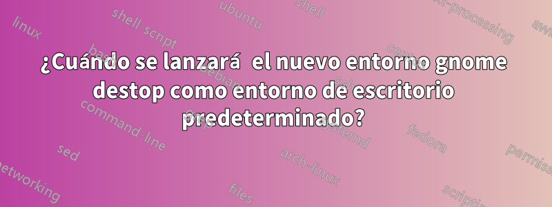 ¿Cuándo se lanzará el nuevo entorno gnome destop como entorno de escritorio predeterminado?