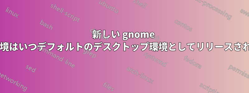 新しい gnome デスクトップ環境はいつデフォルトのデスクトップ環境としてリリースされる予定ですか?
