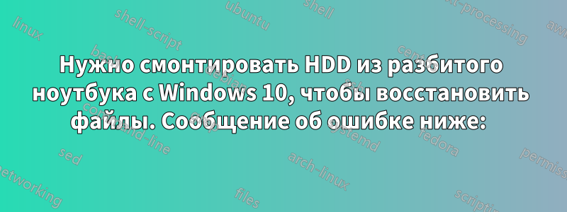 Нужно смонтировать HDD из разбитого ноутбука с Windows 10, чтобы восстановить файлы. Сообщение об ошибке ниже: 