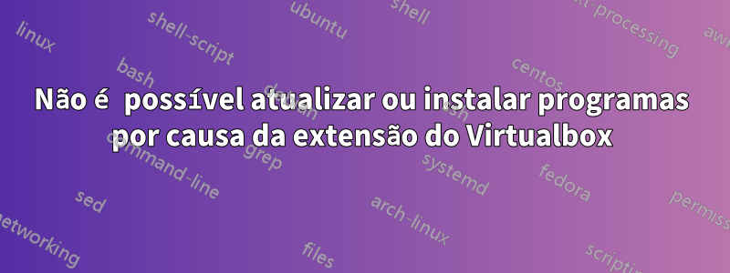 Não é possível atualizar ou instalar programas por causa da extensão do Virtualbox
