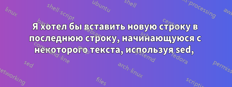 Я хотел бы вставить новую строку в последнюю строку, начинающуюся с некоторого текста, используя sed, 