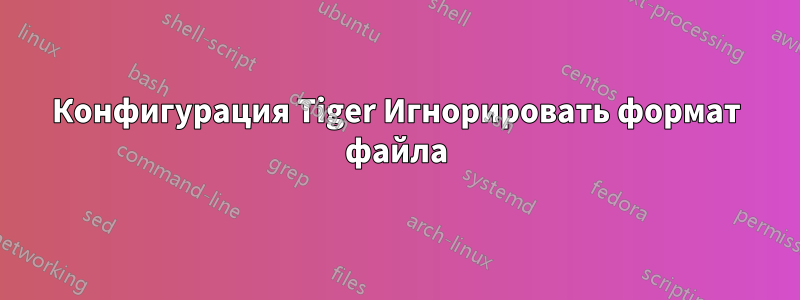Конфигурация Tiger Игнорировать формат файла