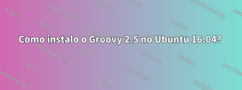 Como instalo o Groovy 2.5 no Ubuntu 16.04?