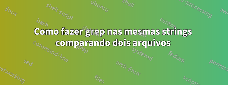 Como fazer grep nas mesmas strings comparando dois arquivos