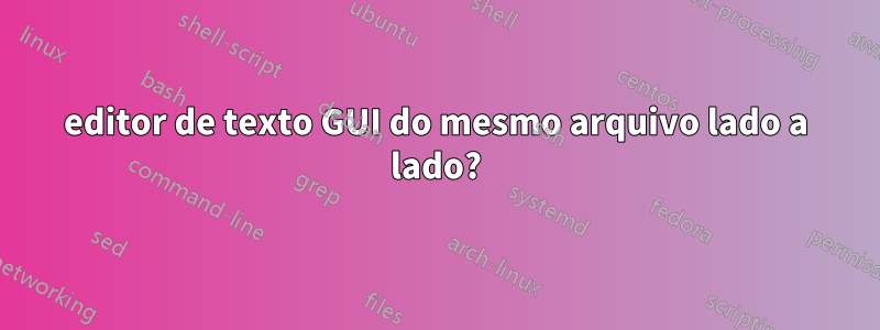 editor de texto GUI do mesmo arquivo lado a lado?