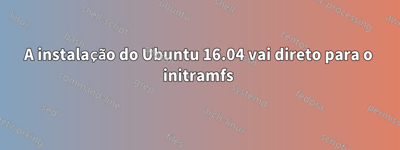 A instalação do Ubuntu 16.04 vai direto para o initramfs