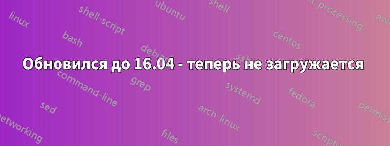 Обновился до 16.04 - теперь не загружается