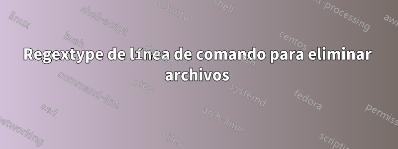 Regextype de línea de comando para eliminar archivos