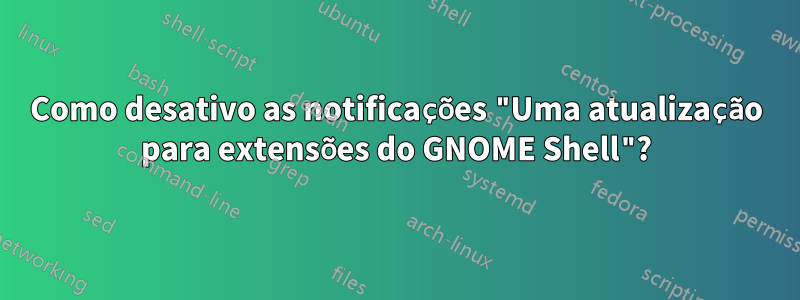 Como desativo as notificações "Uma atualização para extensões do GNOME Shell"?