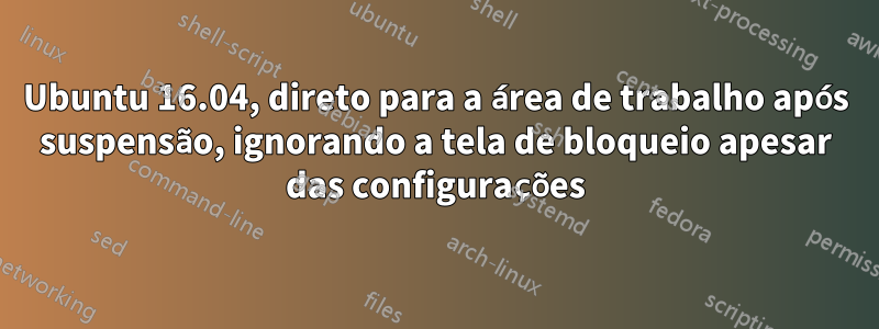 Ubuntu 16.04, direto para a área de trabalho após suspensão, ignorando a tela de bloqueio apesar das configurações