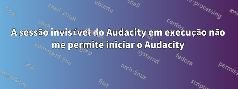 A sessão invisível do Audacity em execução não me permite iniciar o Audacity