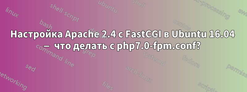 Настройка Apache 2.4 с FastCGI в Ubuntu 16.04 — что делать с php7.0-fpm.conf?