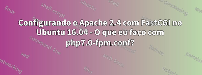 Configurando o Apache 2.4 com FastCGI no Ubuntu 16.04 - O que eu faço com php7.0-fpm.conf?