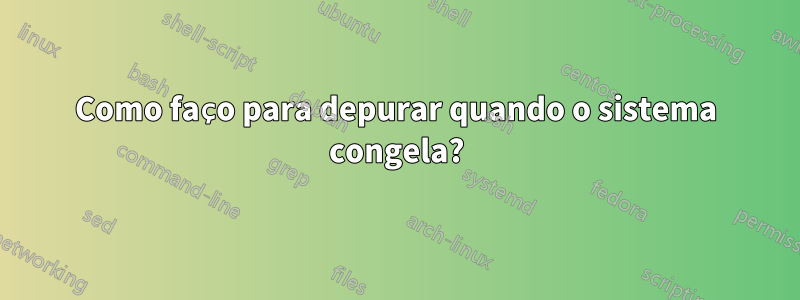 Como faço para depurar quando o sistema congela?