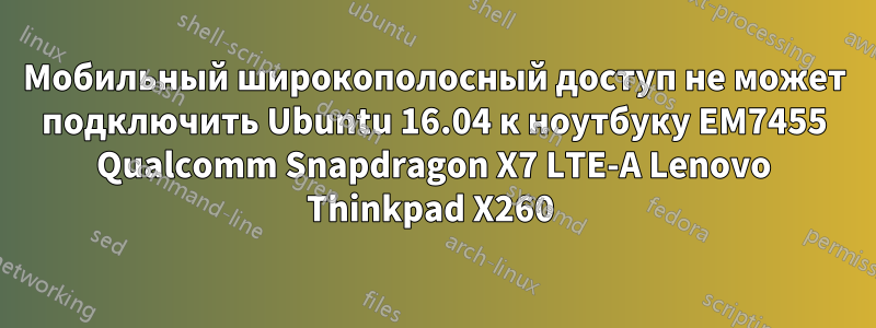 Мобильный широкополосный доступ не может подключить Ubuntu 16.04 к ноутбуку EM7455 Qualcomm Snapdragon X7 LTE-A Lenovo Thinkpad X260 