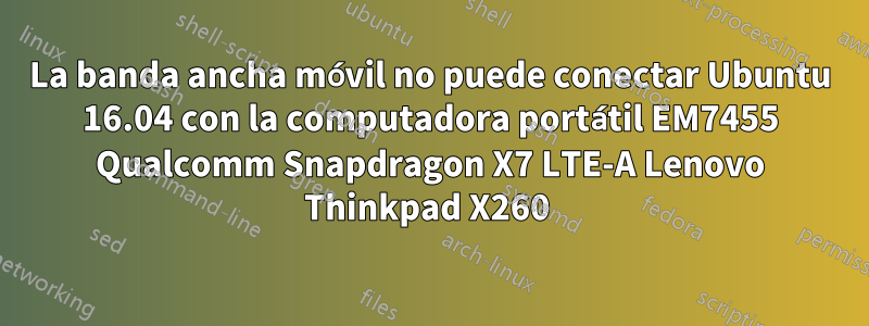 La banda ancha móvil no puede conectar Ubuntu 16.04 con la computadora portátil EM7455 Qualcomm Snapdragon X7 LTE-A Lenovo Thinkpad X260 