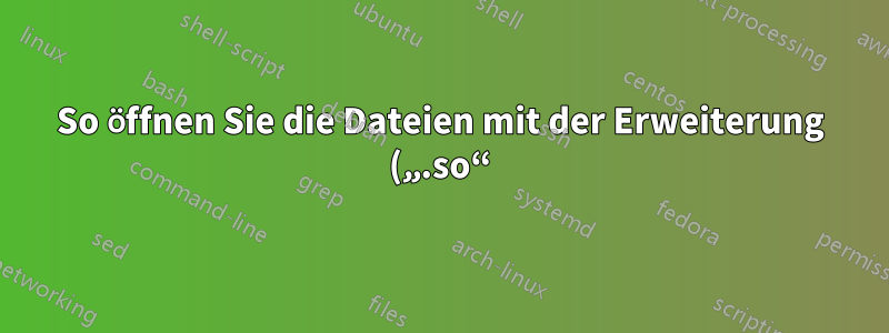 So öffnen Sie die Dateien mit der Erweiterung („.so“)
