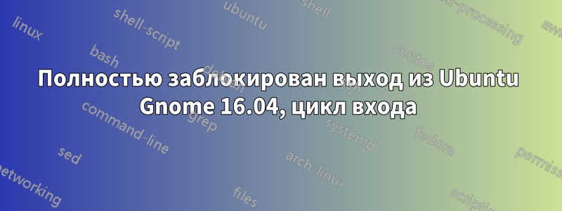 Полностью заблокирован выход из Ubuntu Gnome 16.04, цикл входа