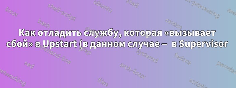 Как отладить службу, которая «вызывает сбой» в Upstart (в данном случае — в Supervisor)