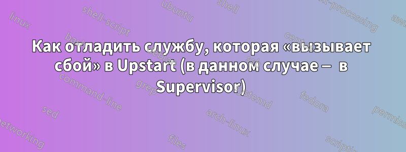 Как отладить службу, которая «вызывает сбой» в Upstart (в данном случае — в Supervisor)