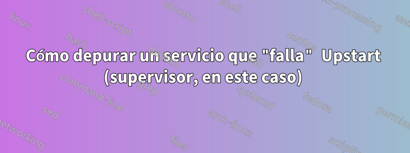 Cómo depurar un servicio que "falla" Upstart (supervisor, en este caso)