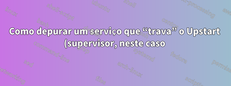 Como depurar um serviço que “trava” o Upstart (supervisor, neste caso)