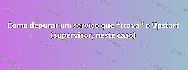 Como depurar um serviço que “trava” o Upstart (supervisor, neste caso)