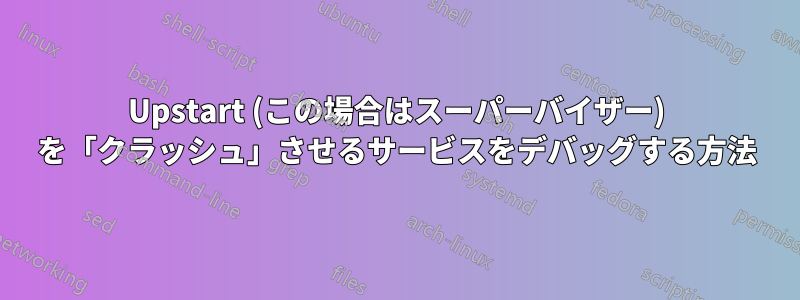 Upstart (この場合はスーパーバイザー) を「クラッシュ」させるサービスをデバッグする方法