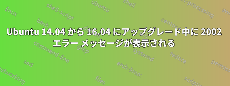 Ubuntu 14.04 から 16.04 にアップグレード中に 2002 エラー メッセージが表示される