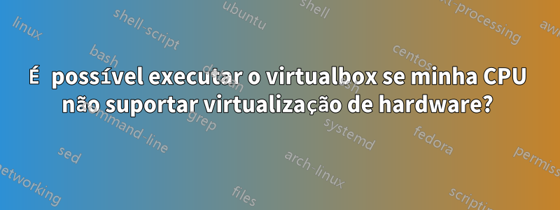 É possível executar o virtualbox se minha CPU não suportar virtualização de hardware?