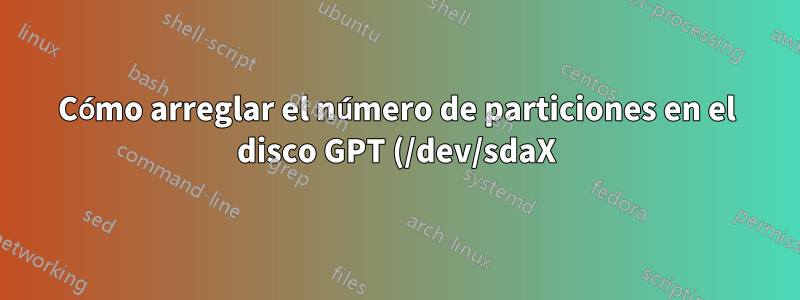 Cómo arreglar el número de particiones en el disco GPT (/dev/sdaX)