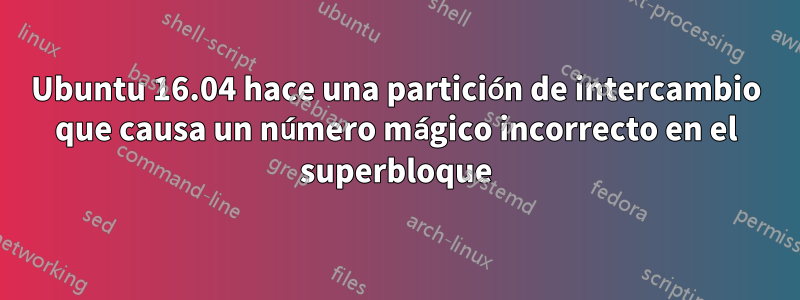 Ubuntu 16.04 hace una partición de intercambio que causa un número mágico incorrecto en el superbloque