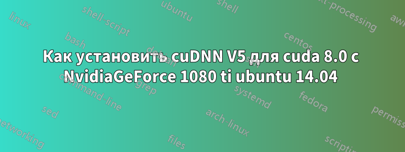 Как установить cuDNN V5 для cuda 8.0 с NvidiaGeForce 1080 ti ubuntu 14.04