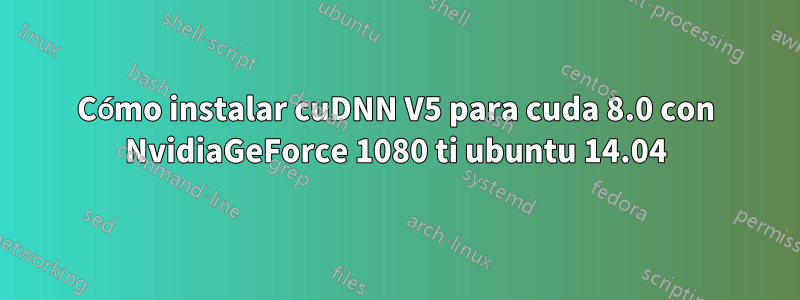 Cómo instalar cuDNN V5 para cuda 8.0 con NvidiaGeForce 1080 ti ubuntu 14.04