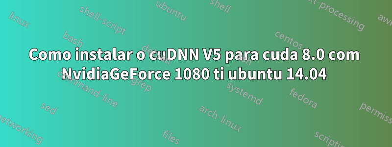 Como instalar o cuDNN V5 para cuda 8.0 com NvidiaGeForce 1080 ti ubuntu 14.04