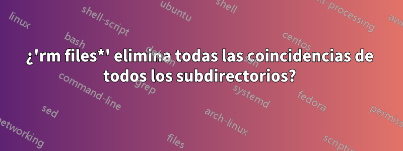 ¿'rm files*' elimina todas las coincidencias de todos los subdirectorios?