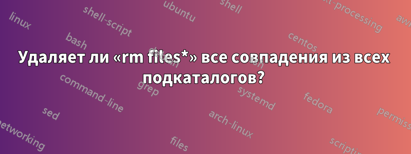 Удаляет ли «rm files*» все совпадения из всех подкаталогов?