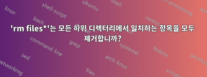 'rm files*'는 모든 하위 디렉터리에서 일치하는 항목을 모두 제거합니까?