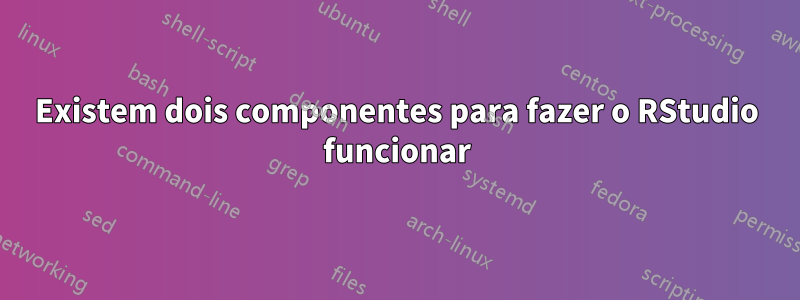 Existem dois componentes para fazer o RStudio funcionar