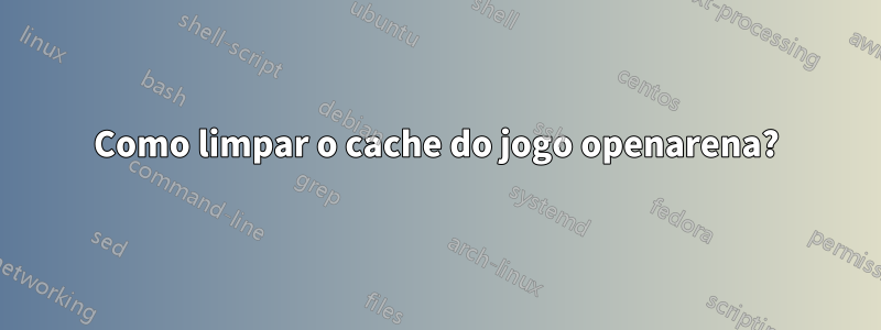 Como limpar o cache do jogo openarena?