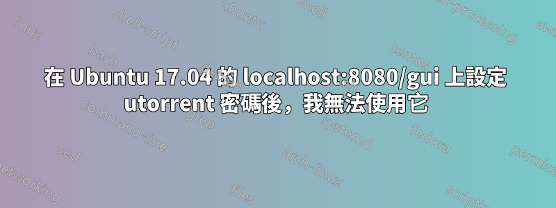 在 Ubuntu 17.04 的 localhost:8080/gui 上設定 utorrent 密碼後，我無法使用它