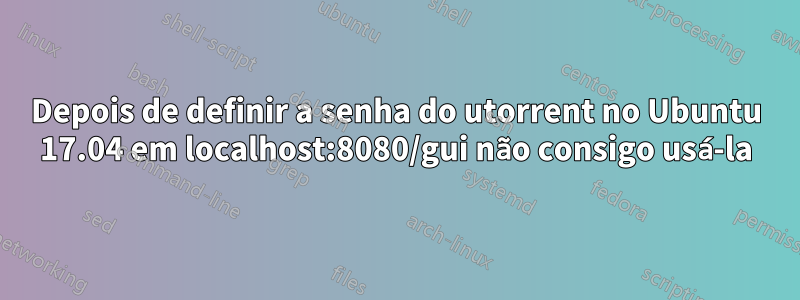 Depois de definir a senha do utorrent no Ubuntu 17.04 em localhost:8080/gui não consigo usá-la