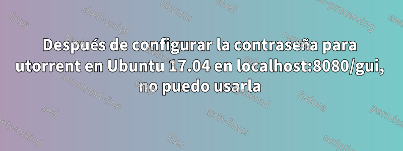 Después de configurar la contraseña para utorrent en Ubuntu 17.04 en localhost:8080/gui, no puedo usarla