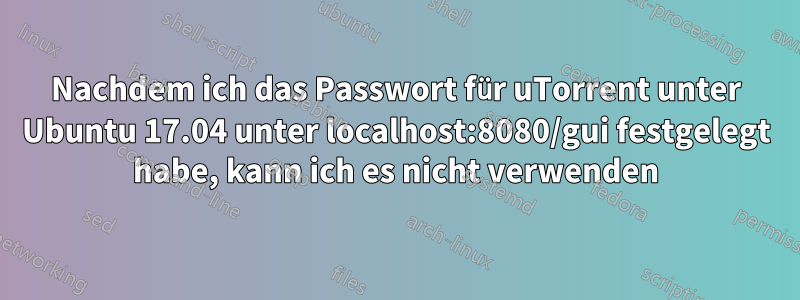 Nachdem ich das Passwort für uTorrent unter Ubuntu 17.04 unter localhost:8080/gui festgelegt habe, kann ich es nicht verwenden