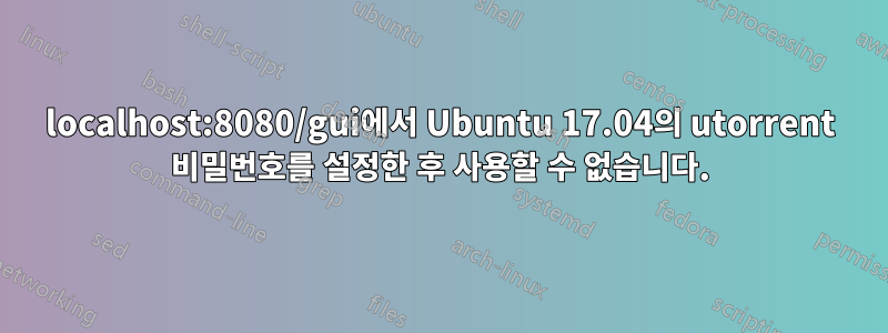 localhost:8080/gui에서 Ubuntu 17.04의 utorrent 비밀번호를 설정한 후 사용할 수 없습니다.