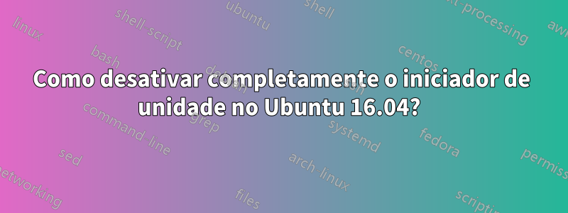 Como desativar completamente o iniciador de unidade no Ubuntu 16.04? 