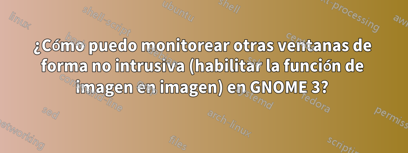 ¿Cómo puedo monitorear otras ventanas de forma no intrusiva (habilitar la función de imagen en imagen) en GNOME 3?