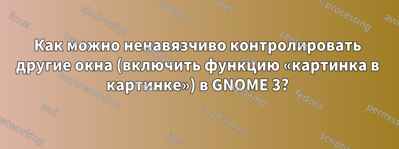 Как можно ненавязчиво контролировать другие окна (включить функцию «картинка в картинке») в GNOME 3?