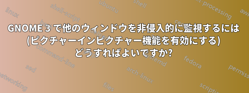 GNOME 3 で他のウィンドウを非侵入的に監視するには (ピクチャーインピクチャー機能を有効にする) どうすればよいですか?